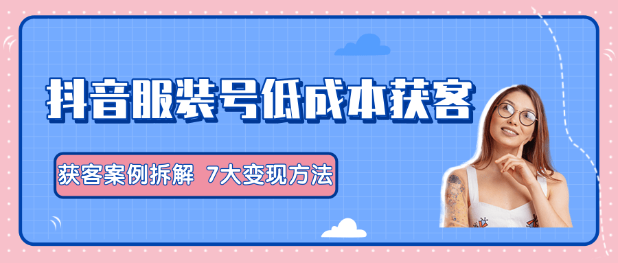 服装抖音号+获客的案例拆解，13种低成本获客方式，7大变现方法，直接上干货！-副业宇宙