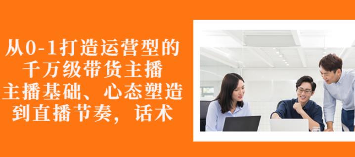 从0-1打造运营型的带货主播：主播基础、心态塑造，能力培养到直播节奏，话术进行全面讲-副业宇宙