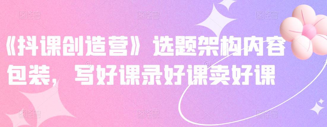 《抖课创造营》选题架构内容包装，写好课录好课卖好课-副业宇宙