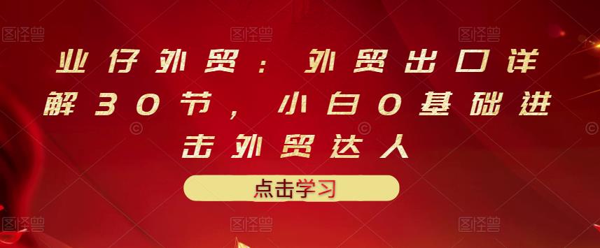 业仔外贸：外贸出口详解30节，小白0基础进击外贸达人 价值666元-副业宇宙