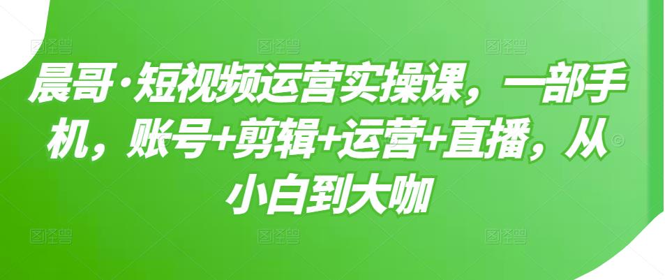 晨哥·短视频运营实操课，一部手机，账号+剪辑+运营+直播，从小白到大咖-副业宇宙