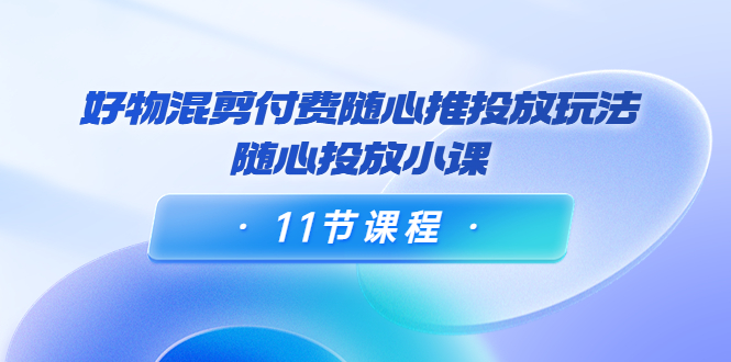 好物混剪付费随心推投放玩法，随心投放小课（11节课程）-副业宇宙