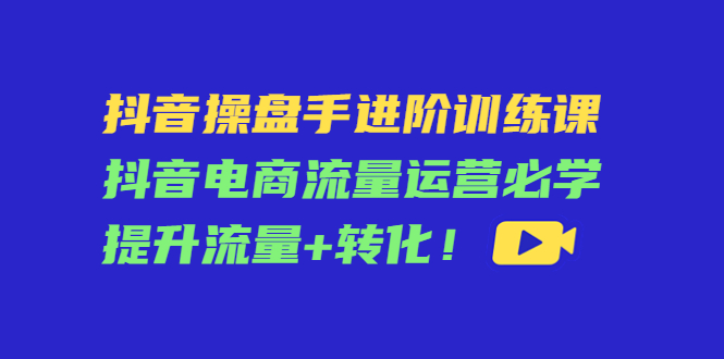 抖音操盘手进阶训练课：抖音电商流量运营必学，提升流量+转化-副业宇宙