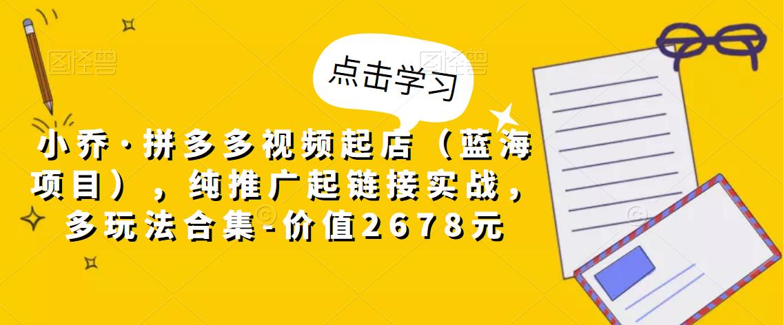 小乔·拼多多视频起店（蓝海项目），纯推广起链接实战，多玩法合集-价值2678元-副业宇宙