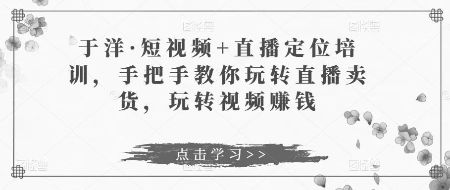 于洋·短视频+直播定位培训，手把手教你玩转直播卖货，玩转视频赚钱-副业宇宙