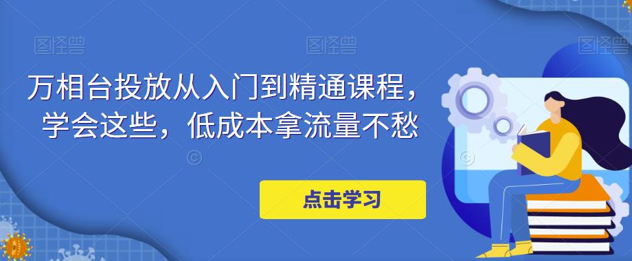 万相台投放从入门到精通课程，学会这些，低成本拿流量不愁-副业宇宙