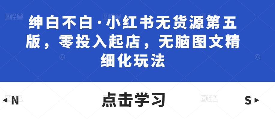 绅白不白·小红书无货源第五版，零投入起店，无脑图文精细化玩法-副业宇宙