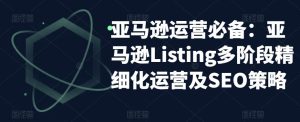亚马逊运营必备：亚马逊Listing多阶段精细化运营及SEO策略-副业宇宙