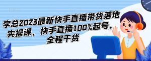 李总2023最新快手直播带货落地实操课，快手直播100%起号，全程干货-副业宇宙