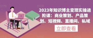 2023年知识博主变现实操进阶课：商业策划、产品策划、短视频、直播间、私域-副业宇宙