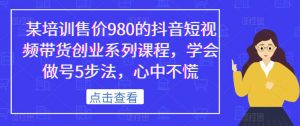 某培训售价980的抖音短视频带货创业系列课程，学会做号5步法，心中不慌-副业宇宙