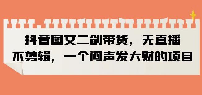 抖音图文二创带货，无直播，不剪辑，一个闷声发大财的项目【揭秘】-副业宇宙