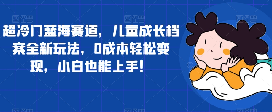 超冷门蓝海赛道，儿童成长档案全新玩法，0成本轻松变现，小白也能上手【揭秘】-副业宇宙