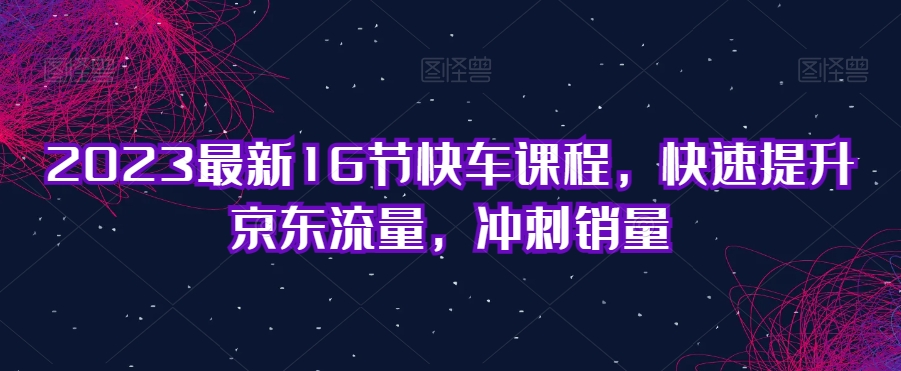 2023最新16节快车课程，快速提升京东流量，冲刺销量-副业宇宙