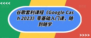 谷歌套利课程《Google Cash 2023》零基础入门课，随到随学-副业宇宙