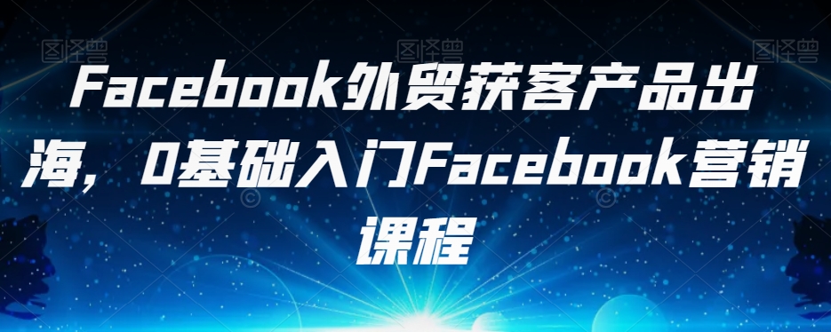 Facebook外贸获客产品出海，0基础入门Facebook营销课程-副业宇宙