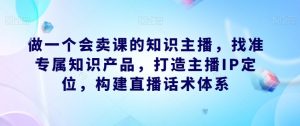 做一个会卖课的知识主播，找准专属知识产品，打造主播IP定位，构建直播话术体系-副业宇宙