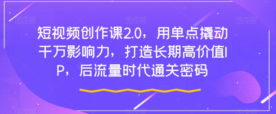 短视频创作课2.0，用单点撬动千万影响力，打造长期高价值IP，后流量时代通关密码-副业宇宙