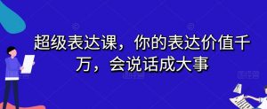 超级表达课,你的表达价值千万,会说话成大事-副业宇宙