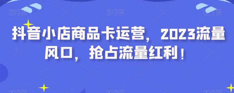 抖音小店商品卡运营，2023流量风口，抢占流量红利！-副业宇宙