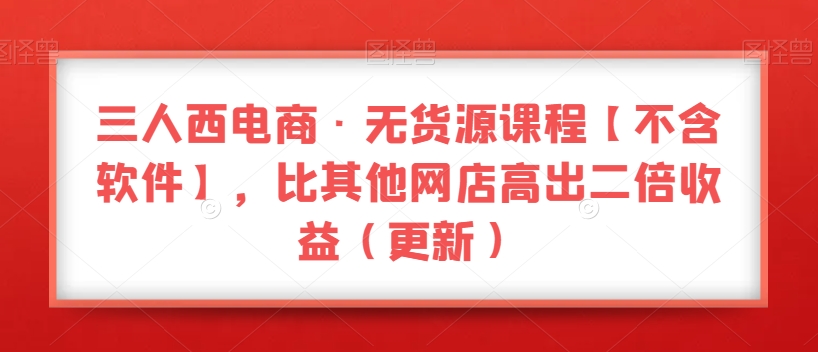 三人西电商·无货源课程【不含软件】，比其他网店高出二倍收益（更新）-副业宇宙