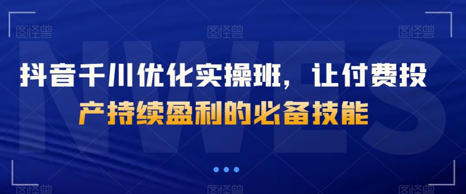 抖音千川优化实操班，让付费投产持续盈利的必备技能-副业宇宙