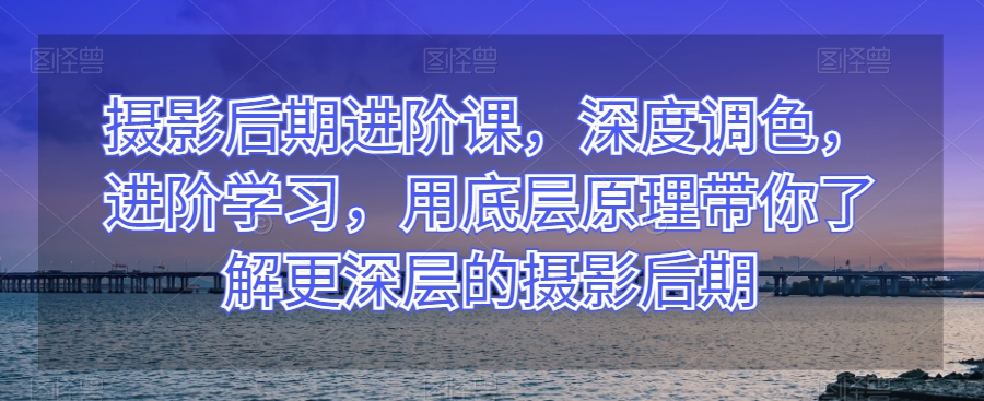 摄影后期进阶课，深度调色，进阶学习，用底层原理带你了解更深层的摄影后期-副业宇宙