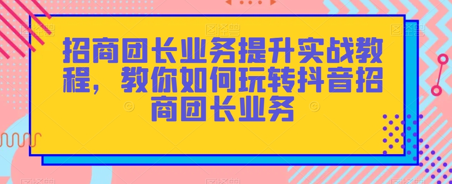 招商团长业务提升实战教程，教你如何玩转抖音招商团长业务-副业宇宙