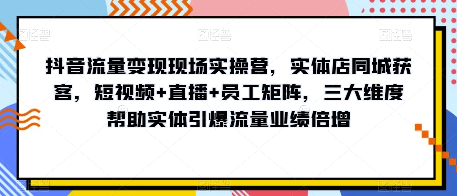 抖音流量变现现场实操营，实体店同城获客，短视频+直播+员工矩阵，三大维度帮助实体引爆流量业绩倍增-副业宇宙