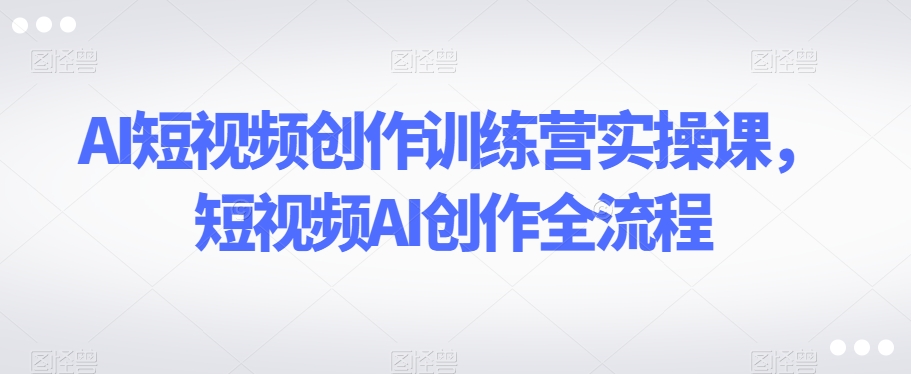 AI短视频创作训练营实操课，短视频AI创作全流程-副业宇宙