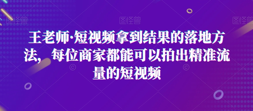 王老师·短视频拿到结果的落地方法，每位商家都能可以拍出精准流量的短视频-副业宇宙