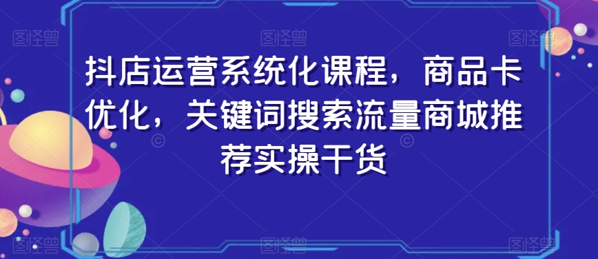 抖店运营系统化课程，商品卡优化，关键词搜索流量商城推荐实操干货-副业宇宙