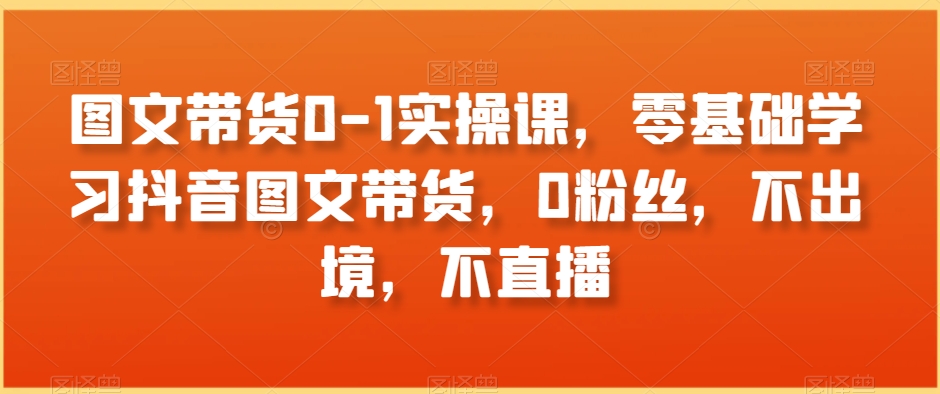 图文带货0-1实操课，零基础学习抖音图文带货，0粉丝，不出境，不直播-副业宇宙