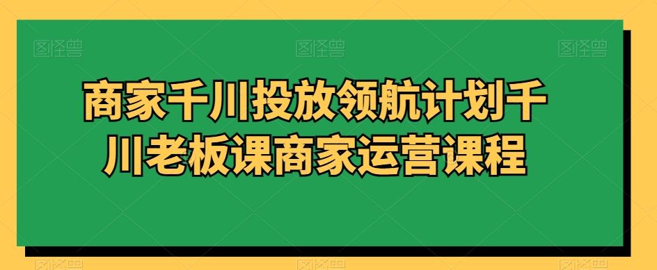 商家千川投放领航计划千川老板课商家运营课程-副业宇宙