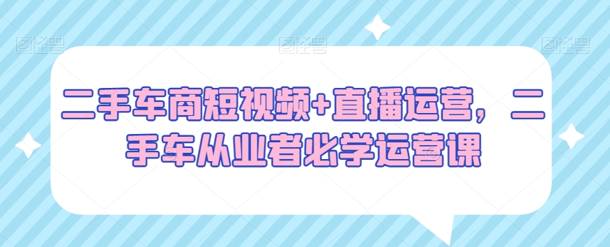 二手车商短视频+直播运营，二手车从业者必学运营课-副业宇宙