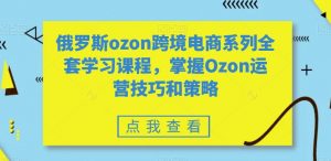 俄罗斯ozon跨境电商系列全套学习课程，掌握Ozon运营技巧和策略-副业宇宙