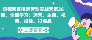 短视频直播运营型实战营第36期，全面学习：运营、主播、视频、投放、打爆品-副业宇宙