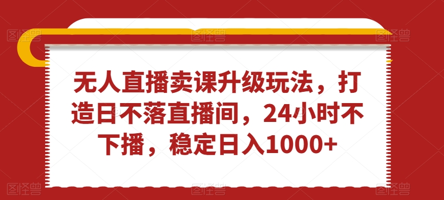 无人直播卖课升级玩法，打造日不落直播间，24小时不下播，稳定日入1000+【揭秘】-副业宇宙