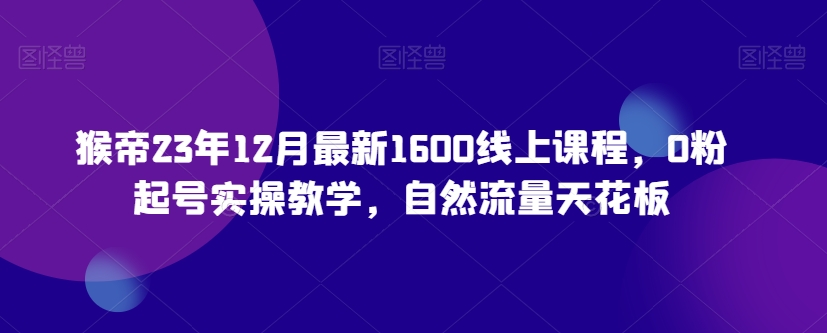 猴帝23年12月最新1600线上课程，0粉起号实操教学，自然流量天花板-副业宇宙