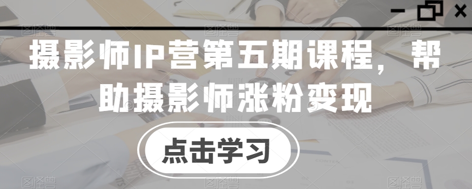 摄影师IP营第五期课程，帮助摄影师涨粉变现-副业宇宙