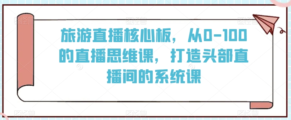 旅游直播核心板，从0-100的直播思维课，打造头部直播间的系统课-副业宇宙
