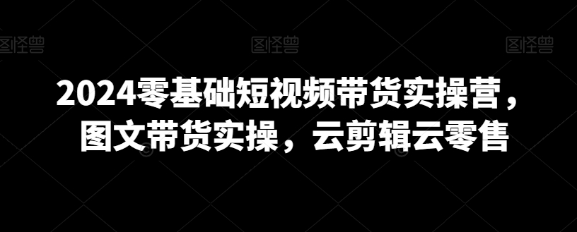 2024零基础短视频带货实操营，图文带货实操，云剪辑云零售-副业宇宙