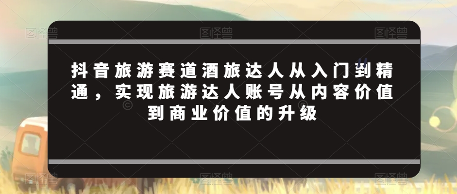 抖音旅游赛道酒旅达人从入门到精通，实现旅游达人账号从内容价值到商业价值的升级-副业宇宙