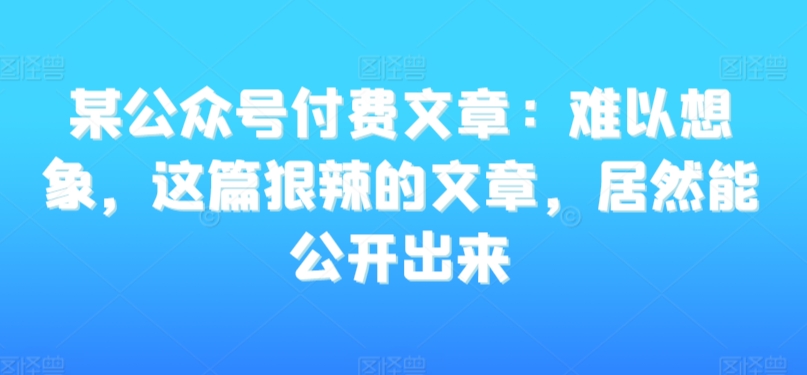 某公众号付费文章：难以想象，这篇狠辣的文章，居然能公开出来-副业宇宙