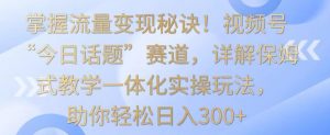 掌握流量变现秘诀！视频号“今日话题”赛道，详解保姆式教学一体化实操玩法，助你轻松日入300+【揭秘】-副业宇宙