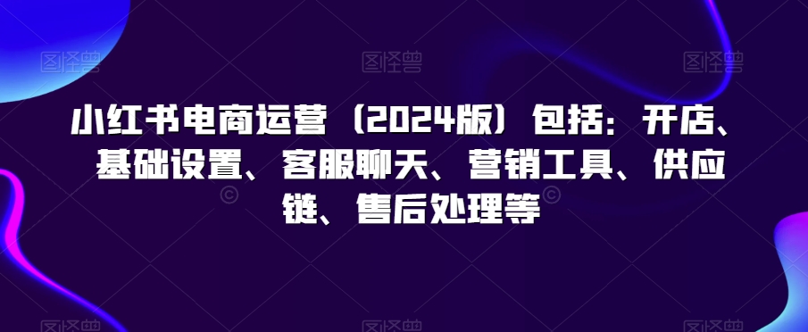 小红书电商运营（2024版）包括：开店、基础设置、客服聊天、营销工具、供应链、售后处理等-副业宇宙