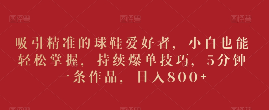 吸引精准的球鞋爱好者，小白也能轻松掌握，持续爆单技巧，5分钟一条作品，日入800+【揭秘】-副业宇宙