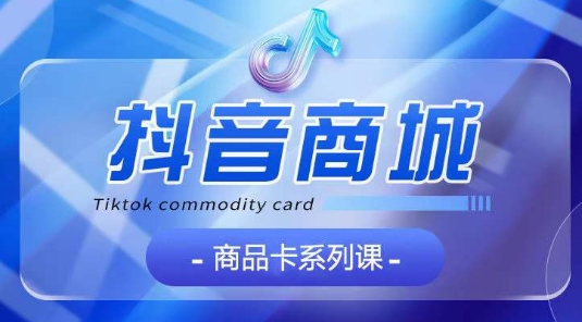 抖音商品卡系列课程，大模块【认知】【基础】【运营】【玩法】系统教学-副业宇宙