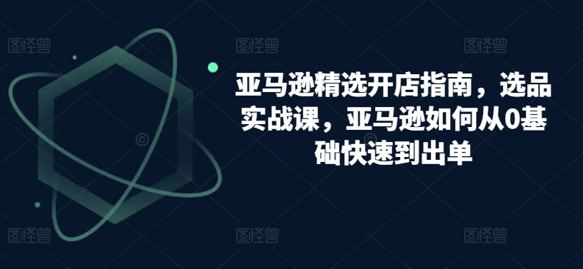 亚马逊精选开店指南，选品实战课，亚马逊如何从0基础快速到出单-副业宇宙