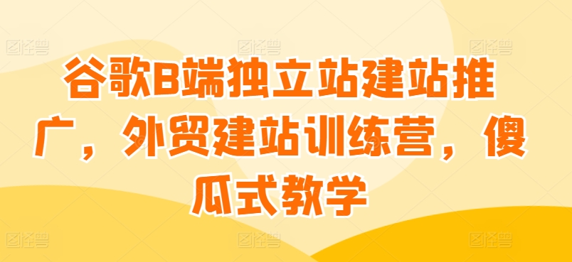 谷歌B端独立站建站推广，外贸建站训练营，傻瓜式教学-副业宇宙